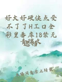 好大好硬快点受不了了H工口全彩里番库18禁无遮挡