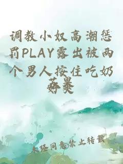 调教小奴高潮惩罚PLAY露出被两个男人按住吃奶好爽