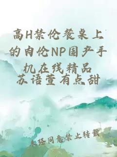 高H禁伦餐桌上的肉伦NP国产手机在线精品